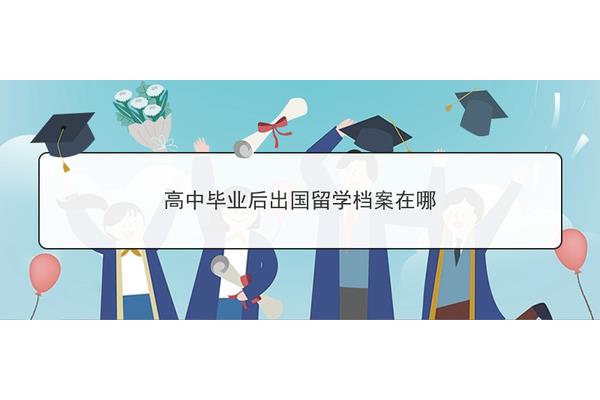 留学生高中毕业档案如何处理(留学生档案存放在哪里)